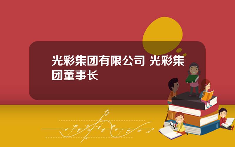 光彩集团有限公司 光彩集团董事长